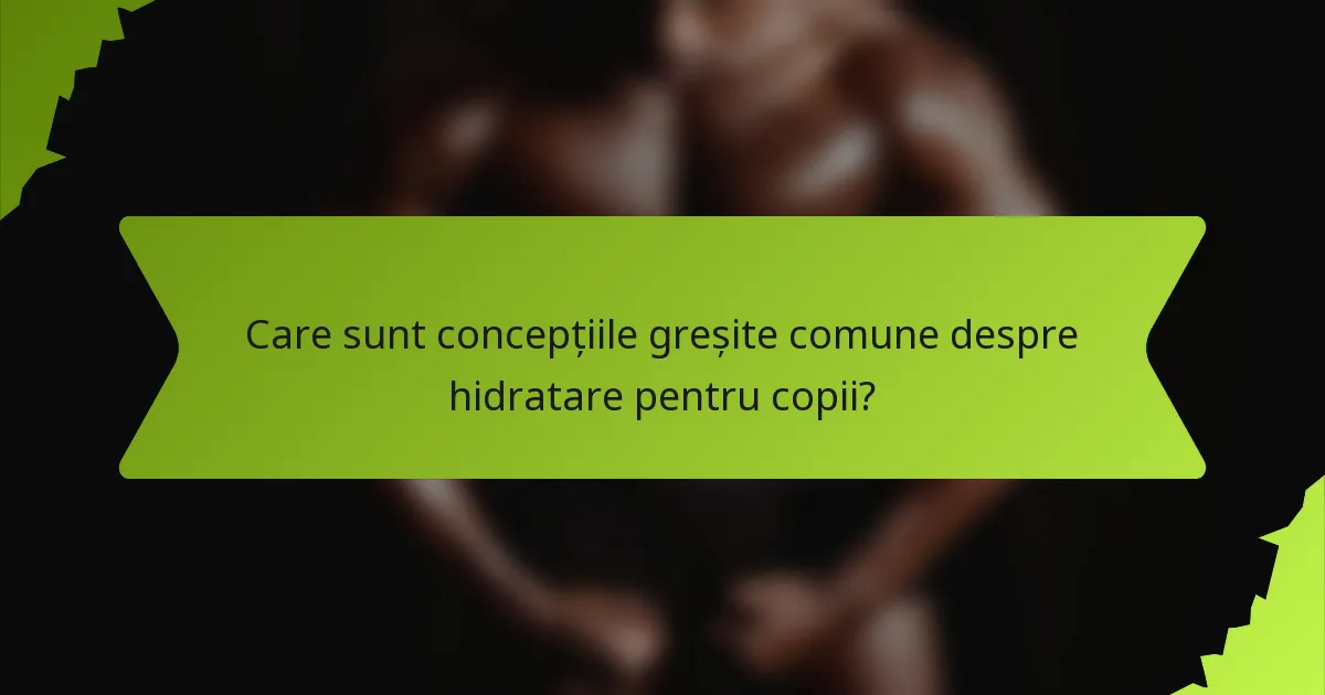 Care sunt concepțiile greșite comune despre hidratare pentru copii?