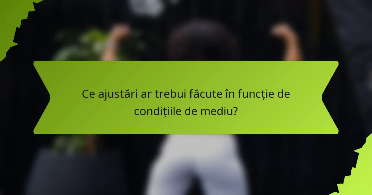 Ce ajustări ar trebui făcute în funcție de condițiile de mediu?