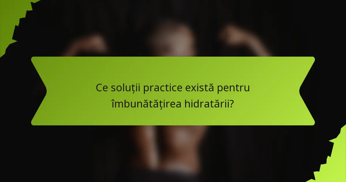 Ce soluții practice există pentru îmbunătățirea hidratării?